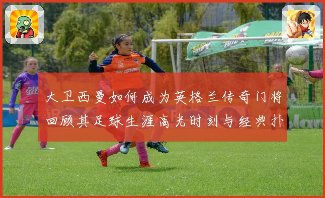 大卫西曼如何成为英格兰传奇门将回顾其足球生涯高光时刻与经典扑救