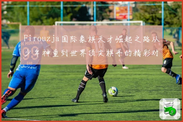 Firouzja国际象棋天才崛起之路从少年神童到世界顶尖棋手的精彩对决