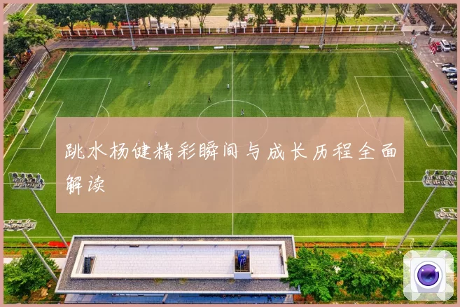 跳水杨健精彩瞬间与成长历程全面解读