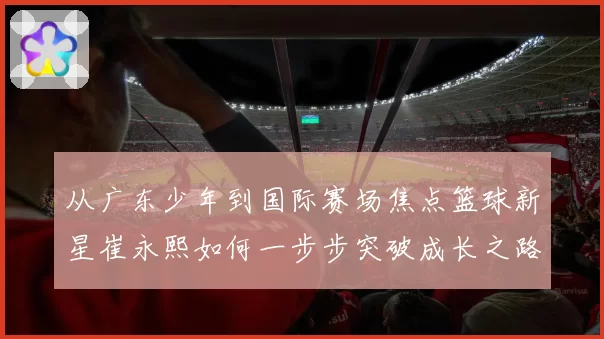 从广东少年到国际赛场焦点篮球新星崔永熙如何一步步突破成长之路