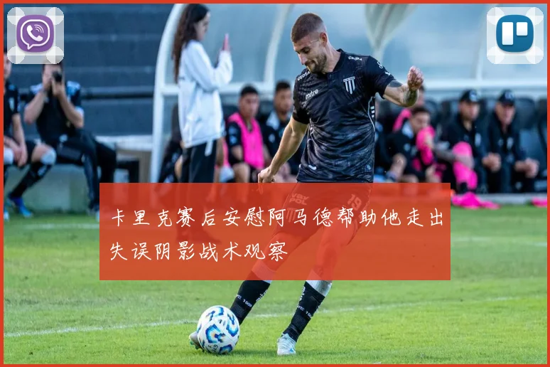 卡里克赛后安慰阿马德帮助他走出失误阴影战术观察