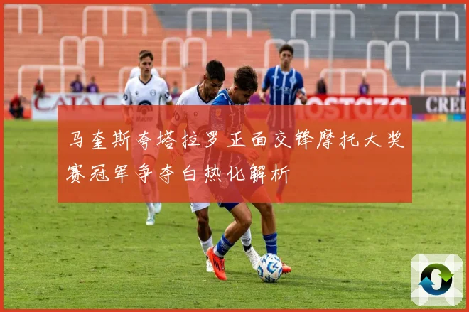 马奎斯夸塔拉罗正面交锋摩托大奖赛冠军争夺白热化解析