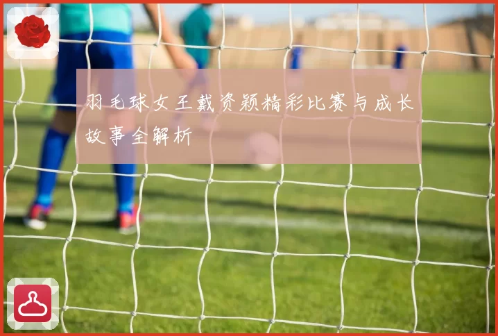 羽毛球女王戴资颖精彩比赛与成长故事全解析
