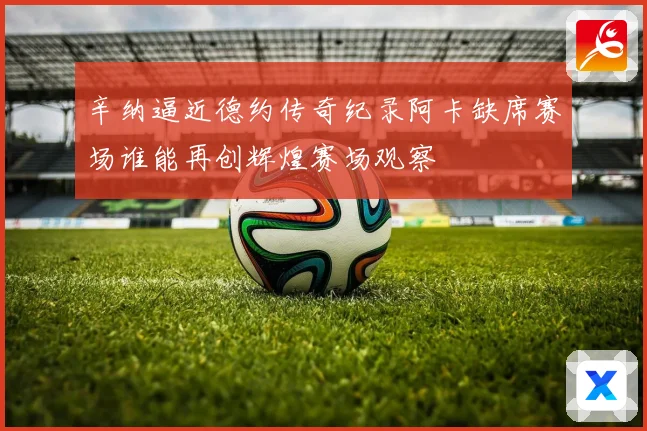 辛纳逼近德约传奇纪录阿卡缺席赛场谁能再创辉煌赛场观察