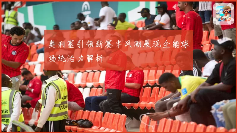 奥利塞引领新赛季风潮展现全能球场统治力解析