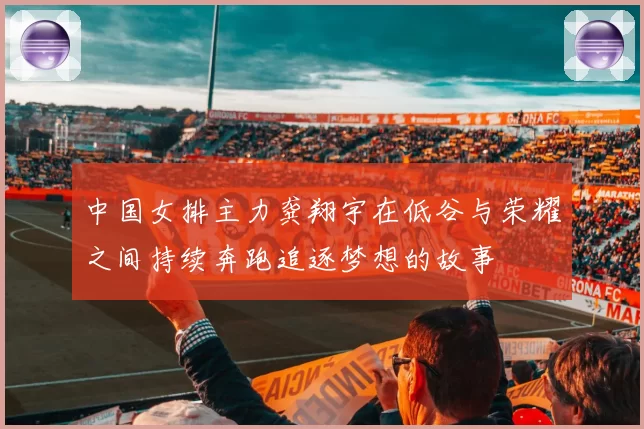 中国女排主力龚翔宇在低谷与荣耀之间持续奔跑追逐梦想的故事