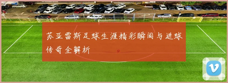 苏亚雷斯足球生涯精彩瞬间与进球传奇全解析