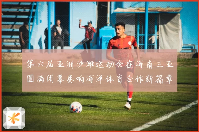 第六届亚洲沙滩运动会在海南三亚圆满闭幕奏响海洋体育合作新篇章