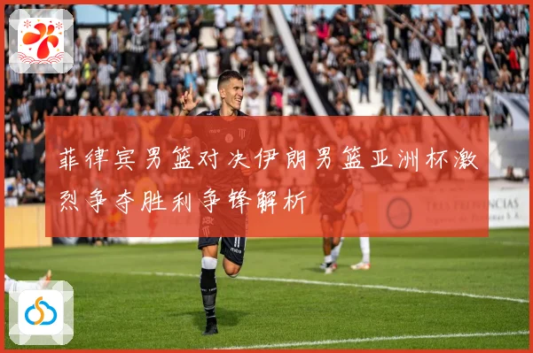 菲律宾男篮对决伊朗男篮亚洲杯激烈争夺胜利争锋解析
