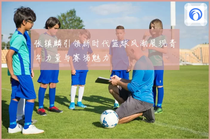 张镇麟引领新时代篮球风潮展现青年力量与赛场魅力