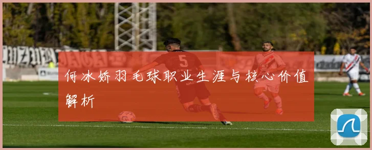 何冰娇羽毛球职业生涯与核心价值解析