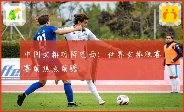 中国女排对阵巴西：世界女排联赛赛前焦点前瞻