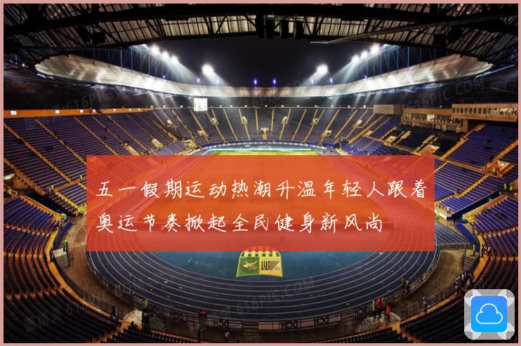 五一假期运动热潮升温年轻人跟着奥运节奏掀起全民健身新风尚