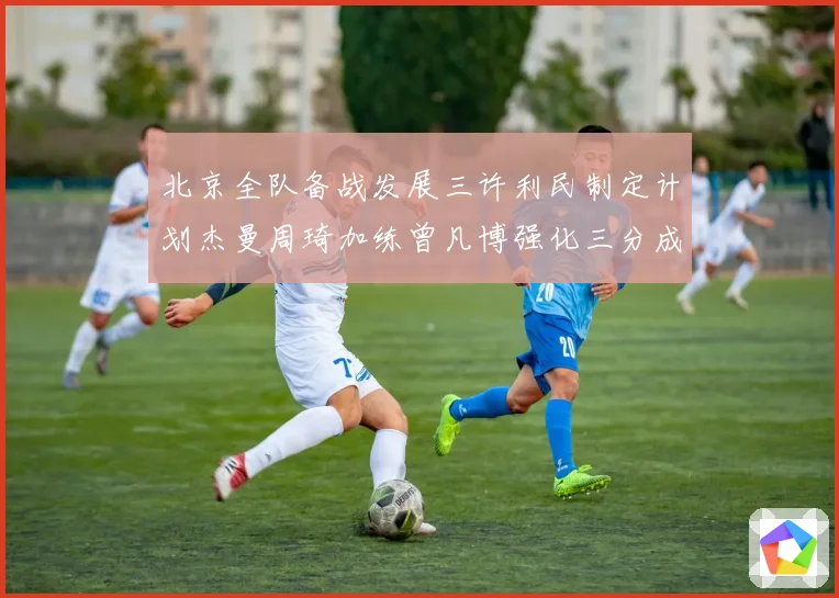 北京全队备战发展三许利民制定计划杰曼周琦加练曾凡博强化三分成长观察