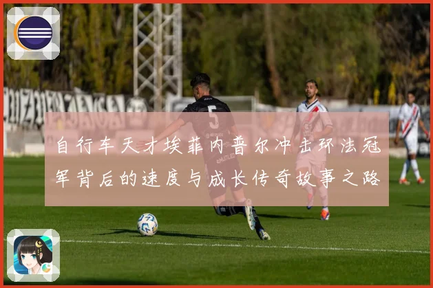 自行车天才埃菲内普尔冲击环法冠军背后的速度与成长传奇故事之路成长观察