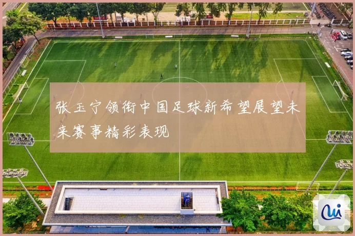 张玉宁领衔中国足球新希望展望未来赛事精彩表现