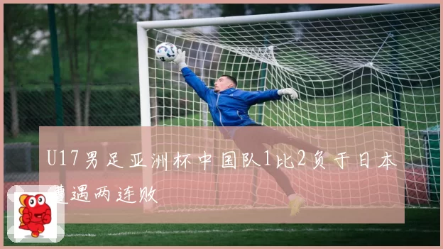 U17男足亚洲杯中国队1比2负于日本遭遇两连败