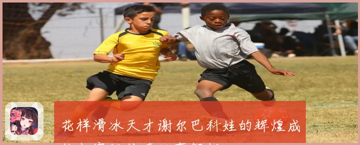 花样滑冰天才谢尔巴科娃的辉煌成长与赛场传奇故事解析
