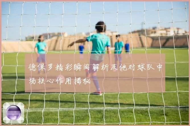 德保罗精彩瞬间解析及他对球队中场核心作用揭秘