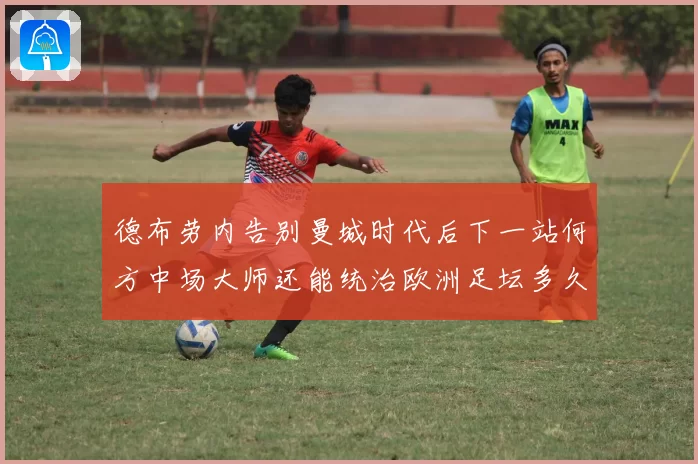 德布劳内告别曼城时代后下一站何方中场大师还能统治欧洲足坛多久