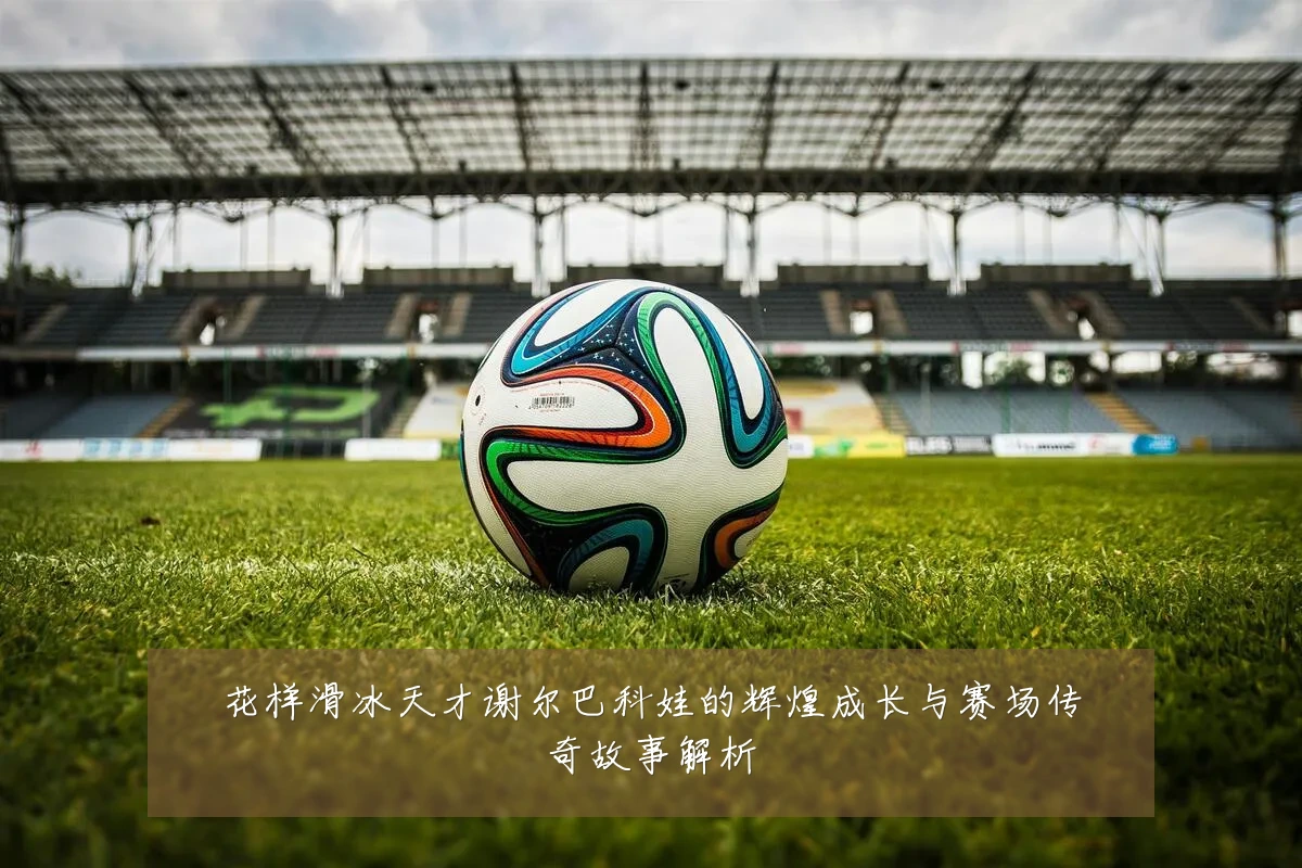 花样滑冰天才谢尔巴科娃的辉煌成长与赛场传奇故事解析