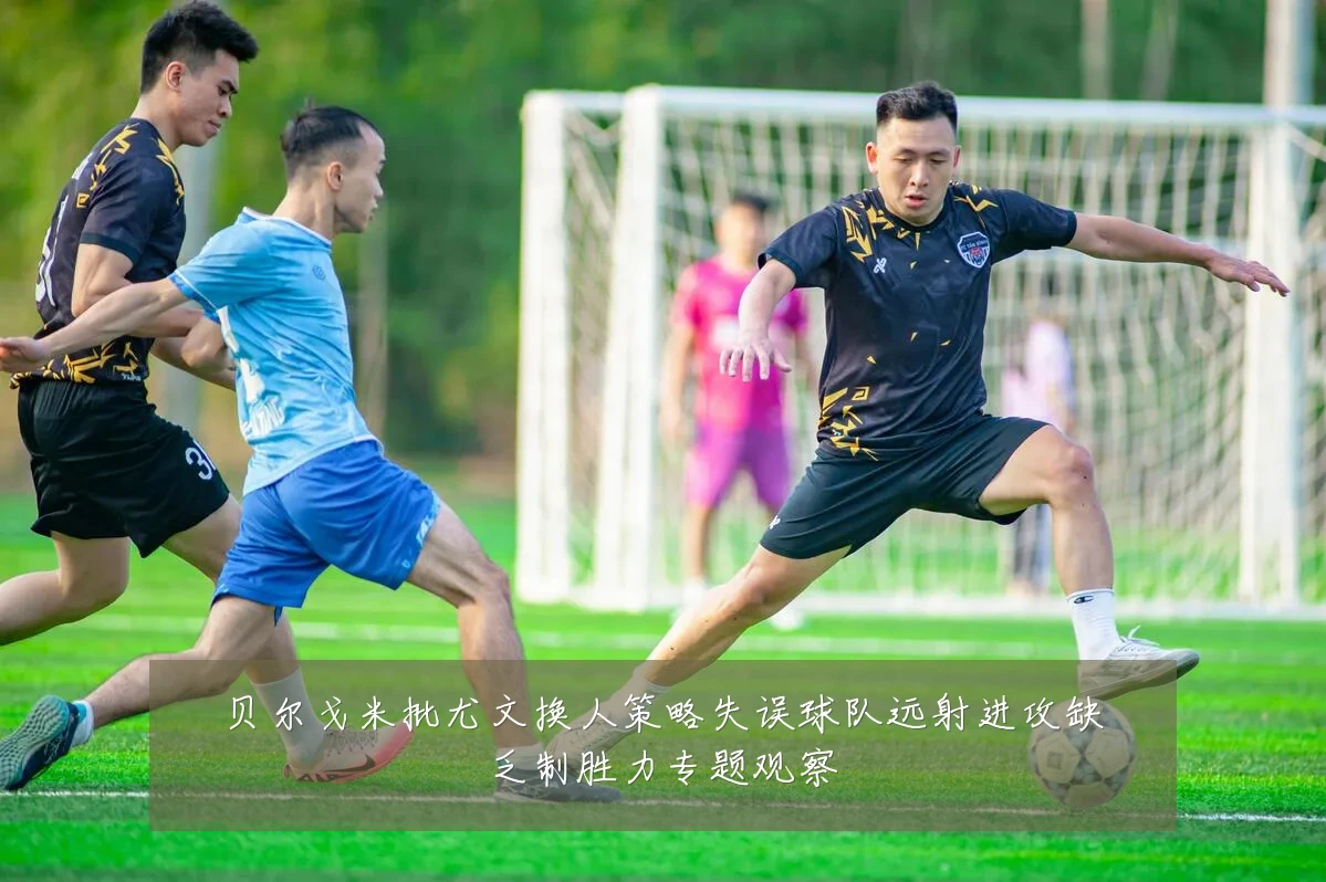贝尔戈米批尤文换人策略失误球队远射进攻缺乏制胜力专题观察
