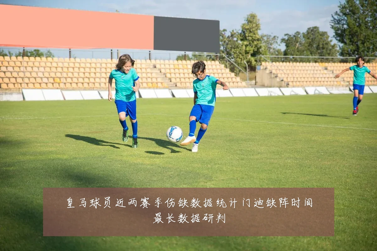 皇马球员近两赛季伤缺数据统计门迪缺阵时间最长数据研判
