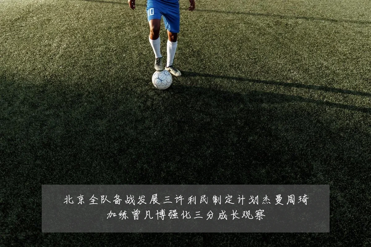 北京全队备战发展三许利民制定计划杰曼周琦加练曾凡博强化三分成长观察